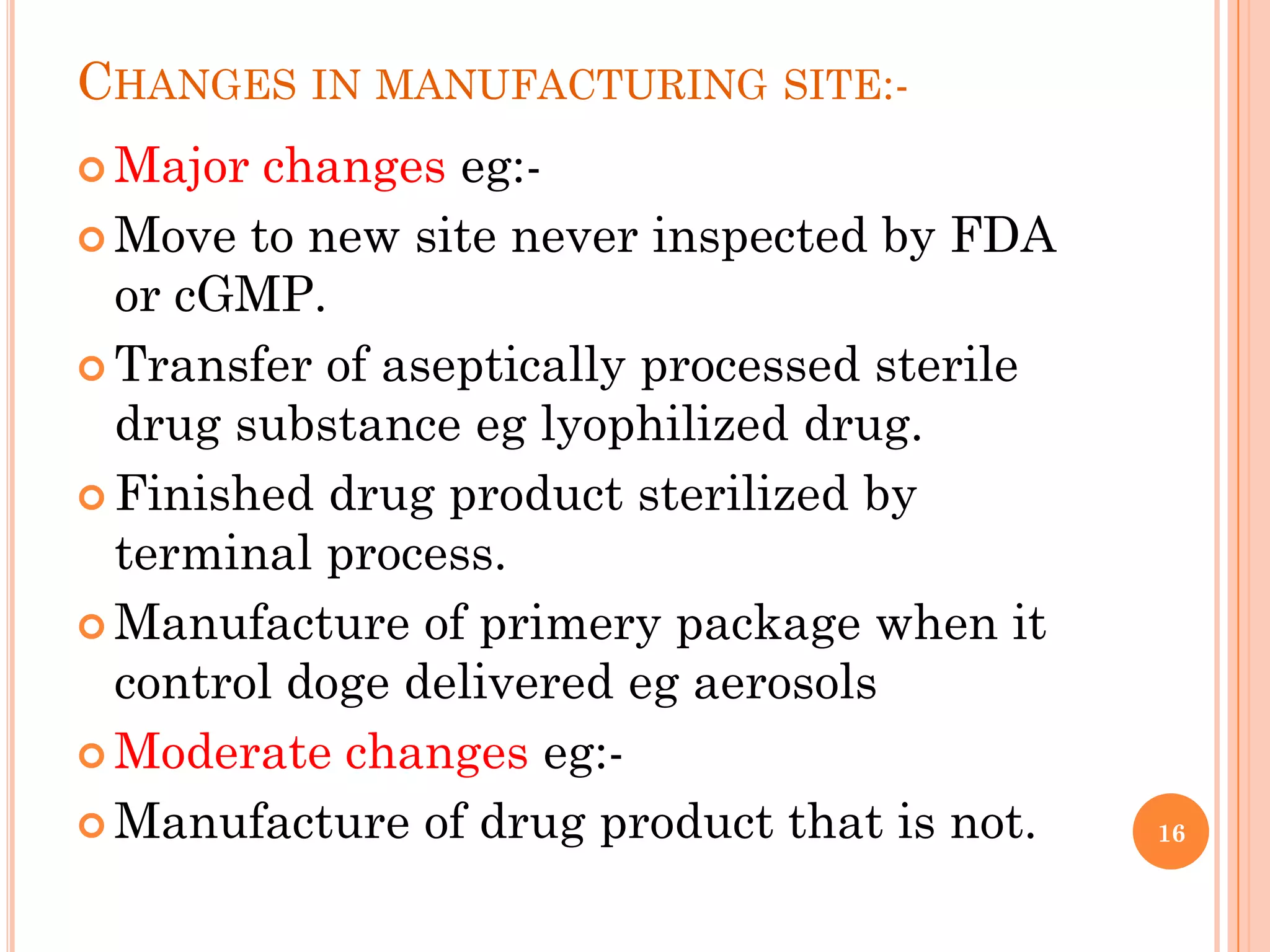CHANGES IN MANUFACTURING SITE:-
 Major changes eg:-
 Move to new site never inspected by FDA
  or cGMP.
 Transfer of aseptically processed sterile
  drug substance eg lyophilized drug.
 Finished drug product sterilized by
  terminal process.
 Manufacture of primery package when it
  control doge delivered eg aerosols
 Moderate changes eg:-

 Manufacture of drug product that is not.    16
 