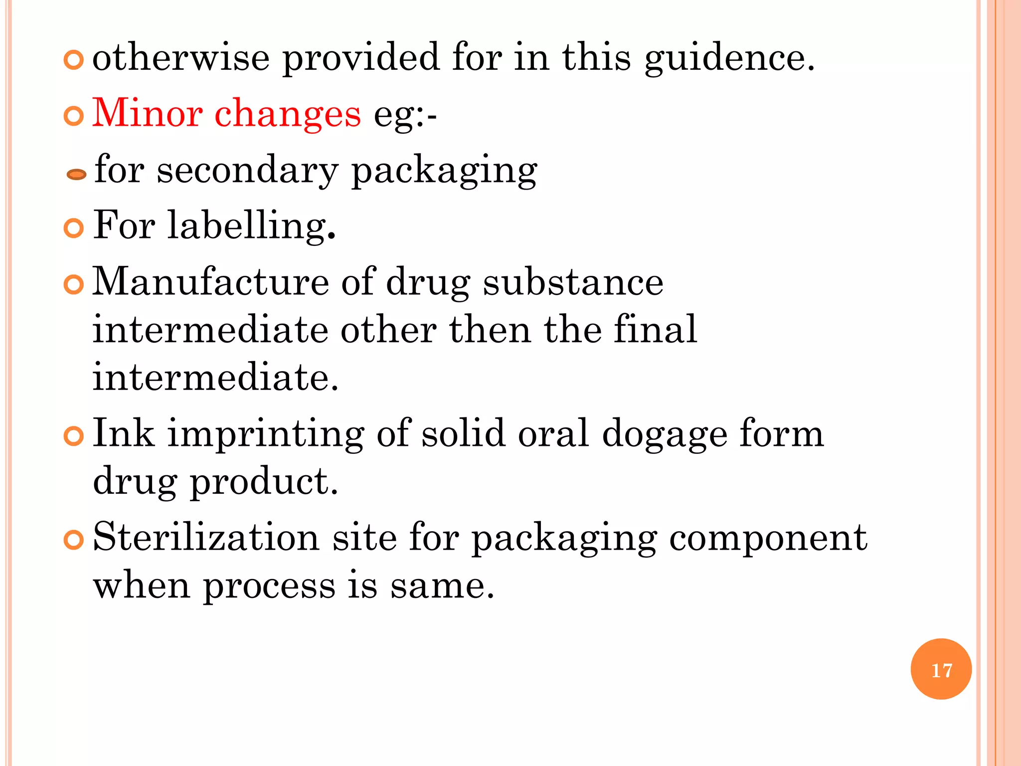  otherwise  provided for in this guidence.
 Minor changes eg:-

  for secondary packaging
 For labelling.

 Manufacture of drug substance
  intermediate other then the final
  intermediate.
 Ink imprinting of solid oral dogage form
  drug product.
 Sterilization site for packaging component
  when process is same.

                                               17
 