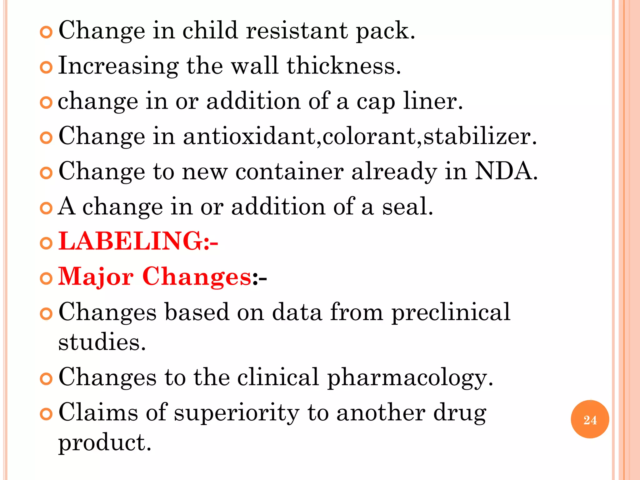  Change   in child resistant pack.
 Increasing the wall thickness.

 change in or addition of a cap liner.

 Change in antioxidant,colorant,stabilizer.

 Change to new container already in NDA.

 A change in or addition of a seal.

 LABELING:-

 Major Changes:-

 Changes based on data from preclinical
  studies.
 Changes to the clinical pharmacology.

 Claims of superiority to another drug        24

  product.
 