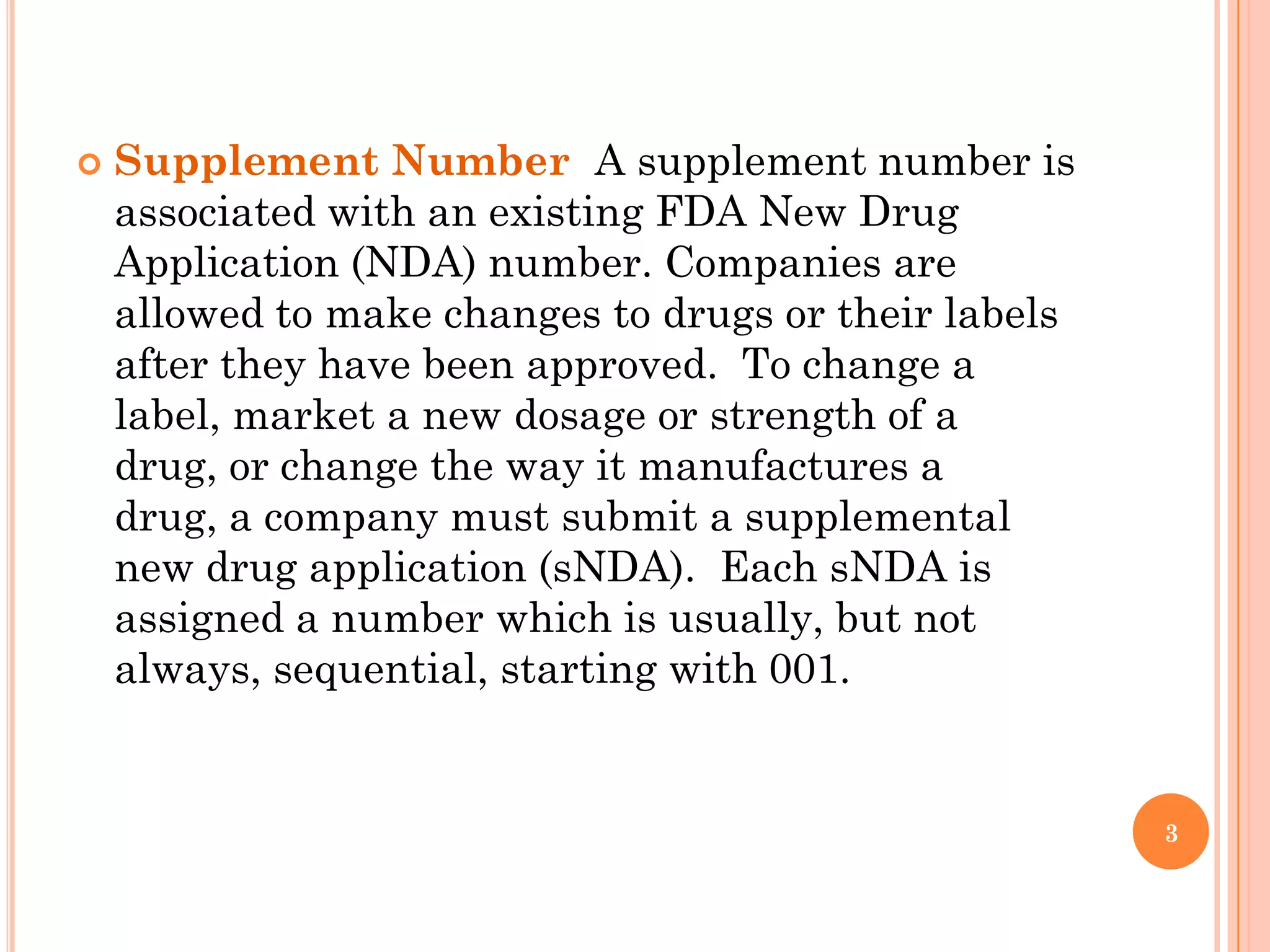    Supplement Number A supplement number is
    associated with an existing FDA New Drug
    Application (NDA) number. Companies are
    allowed to make changes to drugs or their labels
    after they have been approved. To change a
    label, market a new dosage or strength of a
    drug, or change the way it manufactures a
    drug, a company must submit a supplemental
    new drug application (sNDA). Each sNDA is
    assigned a number which is usually, but not
    always, sequential, starting with 001.


                                                       3
 