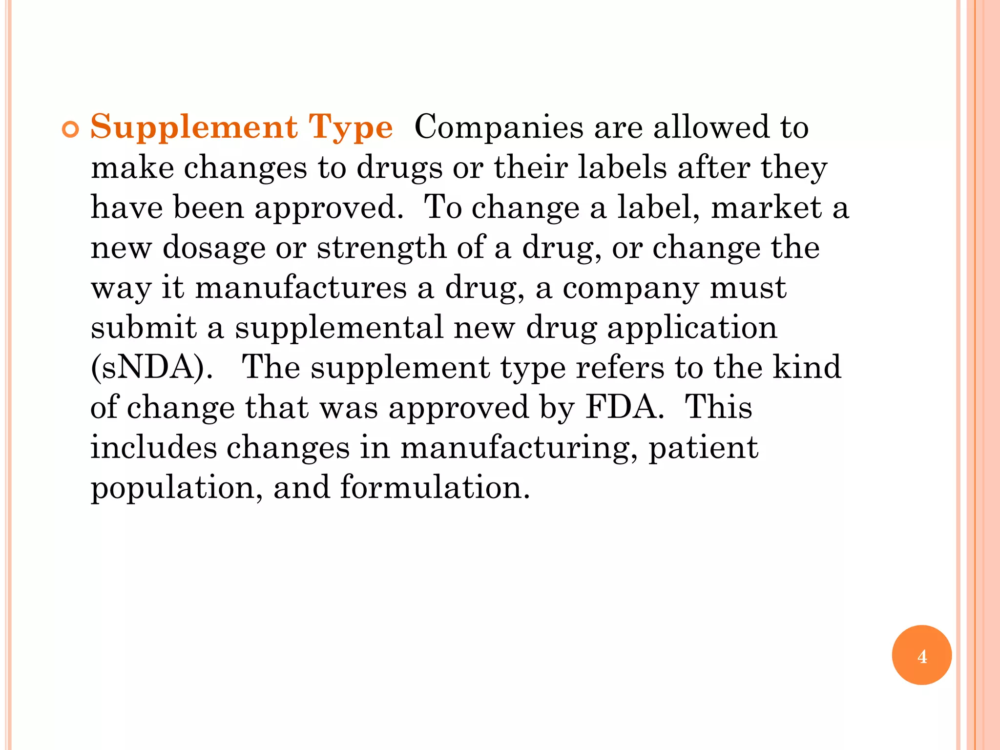    Supplement Type Companies are allowed to
    make changes to drugs or their labels after they
    have been approved. To change a label, market a
    new dosage or strength of a drug, or change the
    way it manufactures a drug, a company must
    submit a supplemental new drug application
    (sNDA). The supplement type refers to the kind
    of change that was approved by FDA. This
    includes changes in manufacturing, patient
    population, and formulation.



                                                       4
 