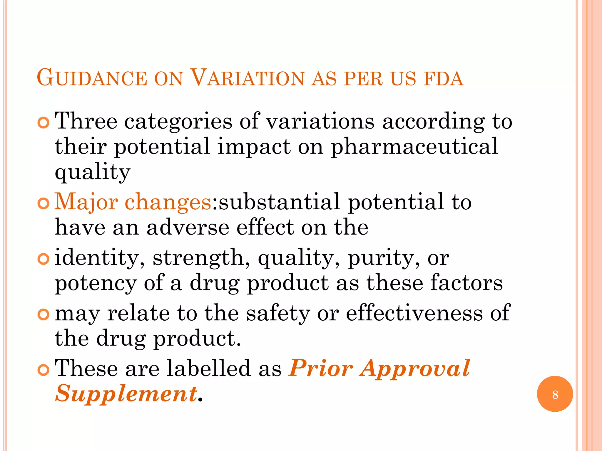 GUIDANCE ON VARIATION AS PER US FDA
 Three  categories of variations according to
  their potential impact on pharmaceutical
  quality
 Major changes:substantial potential to
  have an adverse effect on the
 identity, strength, quality, purity, or
  potency of a drug product as these factors
 may relate to the safety or effectiveness of
  the drug product.
 These are labelled as Prior Approval
  Supplement.                                    8
 