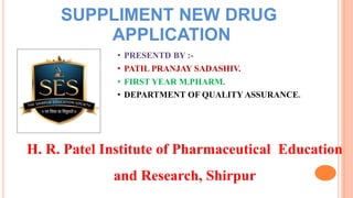 SUPPLIMENT NEW DRUG
APPLICATION
• PRESENTD BY :-
• PATIL PRANJAY SADASHIV.
• FIRST YEAR M.PHARM.
• DEPARTMENT OF QUALITY ASSURANCE.
H. R. Patel Institute of Pharmaceutical Education
and Research, Shirpur
 