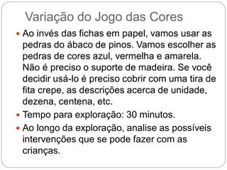 Variação do Jogo das Cores 
Ao invés das fichas em papel, vamos usar as pedras do ábaco de pinos. Vamos escolher as pedras de cores azul, vermelha e amarela. Não é preciso o suporte de madeira. Se você decidir usá-lo é preciso cobrir com uma tira de fita crepe, as descrições acerca de unidade, dezena, centena, etc. 
Tempo para exploração: 30 minutos. 
Ao longo da exploração, analise as possíveis intervenções que se pode fazer com as crianças.  