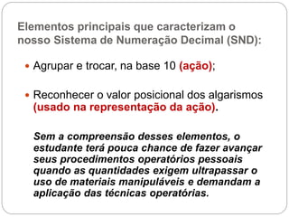 Elementos principais que caracterizam o nosso Sistema de Numeração Decimal (SND): 
Agrupar e trocar, na base 10 (ação); 
Reconhecer o valor posicional dos algarismos (usado na representação da ação). 
Sem a compreensão desses elementos, o estudante terá pouca chance de fazer avançar seus procedimentos operatórios pessoais quando as quantidades exigem ultrapassar o uso de materiais manipuláveis e demandam a aplicação das técnicas operatórias.  