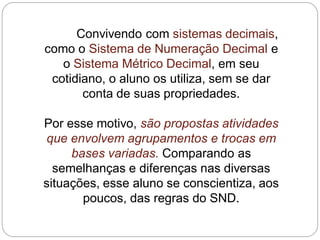 Convivendo com sistemas decimais, como o Sistema de Numeração Decimal e o Sistema Métrico Decimal, em seu cotidiano, o aluno os utiliza, sem se dar conta de suas propriedades. 
Por esse motivo, são propostas atividades que envolvem agrupamentos e trocas em bases variadas. Comparando as semelhanças e diferenças nas diversas situações, esse aluno se conscientiza, aos poucos, das regras do SND.  