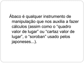 Ábaco é qualquer instrumento de manipulação que nos auxilia a fazer cálculos (assim como o “quadro valor de lugar” ou “cartaz valor de lugar”, o “soroban” usado pelos japoneses...).  