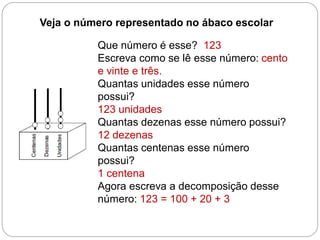 Veja o número representado no ábaco escolar 
Que número é esse? 123 
Escreva como se lê esse número: cento e vinte e três. 
Quantas unidades esse número possui? 
123 unidades 
Quantas dezenas esse número possui? 
12 dezenas 
Quantas centenas esse número possui? 
1 centena 
Agora escreva a decomposição desse número: 123 = 100 + 20 + 3  