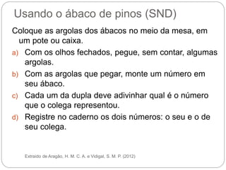 Usando o ábaco de pinos (SND) 
Coloque as argolas dos ábacos no meio da mesa, em um pote ou caixa. 
a)Com os olhos fechados, pegue, sem contar, algumas argolas. 
b)Com as argolas que pegar, monte um número em seu ábaco. 
c)Cada um da dupla deve adivinhar qual é o número que o colega representou. 
d)Registre no caderno os dois números: o seu e o de seu colega. 
Extraído de Aragão, H. M. C. A. e Vidigal, S. M. P. (2012) 
 