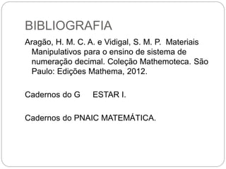 BIBLIOGRAFIA 
Aragão, H. M. C. A. e Vidigal, S. M. P. Materiais Manipulativos para o ensino de sistema de numeração decimal. Coleção Mathemoteca. São Paulo: Edições Mathema, 2012. 
Cadernos do G ESTAR I. 
Cadernos do PNAIC MATEMÁTICA. 