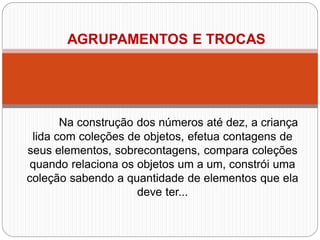 Na construção dos números até dez, a criança lida com coleções de objetos, efetua contagens de seus elementos, sobrecontagens, compara coleções quando relaciona os objetos um a um, constrói uma coleção sabendo a quantidade de elementos que ela deve ter... 
AGRUPAMENTOS E TROCAS  