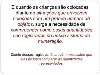 E quando as crianças são colocadas diante de situações que envolvem coleções com um grande número de objetos, surge a necessidade de compreender como essas quantidades são registradas no nosso sistema de numeração. 
Diante desses registros, é também necessário que elas possam comparar as quantidades representadas.  