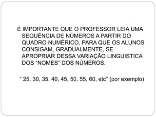 É IMPORTANTE QUE O PROFESSOR LEIA UMA SEQUÊNCIA DE NÚMEROS A PARTIR DO QUADRO NUMÉRICO, PARA QUE OS ALUNOS CONSIGAM, GRADUALMENTE, SE APROPRIAR DESSA VARIAÇÃO LINGUISTICA DOS “NOMES” DOS NÚMEROS. 
“ 25, 30, 35, 40, 45, 50, 55, 60, etc” (por exemplo)  