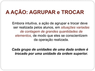 A AÇÃO: AGRUPAR e TROCAR 
Embora intuitiva, a ação de agrupar e trocar deve ser realizada pelos alunos, em situações variadas de contagem de grandes quantidades de elementos, de modo que eles se conscientizem da operação realizada. 
Cada grupo de unidades de uma dada ordem é trocado por uma unidade da ordem superior.  