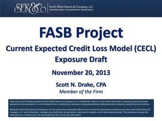 FASB Project
Current Expected Credit Loss Model (CECL)
Exposure Draft
November 20, 2013
Scott N. Drake, CPA
Member of the Firm
Information and training provided by Smith Elliott Kearns & Company, LLC is intended for reference only. As the information is designed solely to provide
guidance to the participants, it is not intended to be a substitute for someone seeking personalized professional advice based on specific factual situations.
Although Smith Elliott Kearns & Company, LLC has made every reasonable effort to ensure that the information provided is accurate, Smith Elliott Kearns &
Company, LLC and its Members, managers and staff make no warranties, expressed or implied, on the information provided. The participant accepts the
information as is and assumes all responsibility for the use of such information.

 