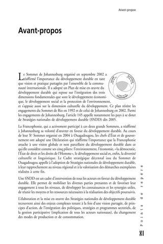 Avant-propos




Avant-propos




L    e Sommet de Johannesburg organisé en septembre 2002 a                       é co
                                                                                   e)                       (niv




                                                                         (mode diété
                                                                                                                e
     réaffirmé l’importance du développement durable en tant




                                                                                  i




                                                                                                                    no de vie)
                                                                                ev




                                                                                                                a    u
                                                                        soc




                                                                                                                      mie
que vision et pratique partagées par l’ensemble de la commu-
nauté internationale. Il a adopté un Plan de mise en œuvre du
développement durable qui repose sur l’intégration des trois                            (m              )
                                                                     En                    ilieu de vie




                                                                                                      nt
dimensions fondamentales que sont le développement économi-            vironneme

que, le développement social et la protection de l’environnement,
et s’appuie aussi sur la dimension culturelle du développement. Ce plan réitère les
engagements du Sommet de Rio en 1992 et de celui de Johannesburg en 2002. Parmi
les engagements de Johannesburg, l’article 145 appelle notamment les pays à se doter
de Stratégies nationales de développement durable (SNDD) dès 2005.
La Francophonie, qui a activement participé à ces deux grands Sommets, a réaffirmé
à Johannesburg sa volonté d’œuvrer en faveur du développement durable. Au cours
de leur Xe Sommet organisé en 2004 à Ouagadougou, les chefs d’État et de gouver-
nement ont adopté une Déclaration qui réaffirme l’importance que la Francophonie
attache à une vision globale et non parcellaire du développement durable dans ce
qu’elle considère comme ses cinq piliers : l’environnement, l’économie, « la démocratie,
l’État de droit et les droits de l’Homme », le développement social et, enfin, la diversité
culturelle et linguistique. Le Cadre stratégique décennal issu du Sommet de
Ouagadougou appelle à l’adoption de Stratégies nationales de développement durable,
                                                                                                                                 r e p è r e




à leur rapprochement au niveau régional et à la valorisation des démarches exemplaires
réalisées à cette fin.
Une SNDD est un cadre d’intervention de tous les acteurs en faveur du développement
durable. Elle permet de mobiliser les diverses parties prenantes et de favoriser leur
engagement à tous les niveaux, de développer les connaissances et les synergies utiles,
de réunir les moyens et les ressources nécessaires à la réalisation des objectifs poursuivis.
                                                                                                                                 d e




L’élaboration et la mise en œuvre des Stratégies nationales de développement durable
recouvrent ainsi des enjeux complexes tenant à la fois d’une vision partagée, de prin-
                                                                                                                                 P o i n t s




cipes d’action, de l’intégration des politiques, stratégies et programmes sectoriels, de
la gestion participative (implication de tous les acteurs nationaux), du changement
des modes de production et de consommation.



                                                                                                                                 XI
 