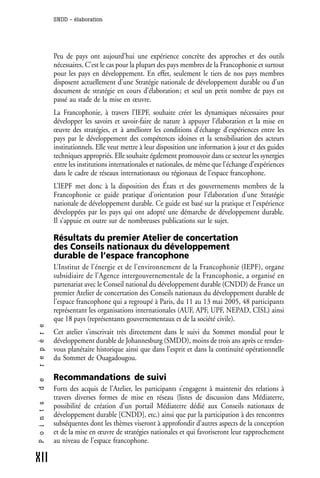 SNDD - élaboration




              Peu de pays ont aujourd’hui une expérience concrète des approches et des outils
              nécessaires. C’est le cas pour la plupart des pays membres de la Francophonie et surtout
              pour les pays en développement. En effet, seulement le tiers de nos pays membres
              disposent actuellement d’une Stratégie nationale de développement durable ou d’un
              document de stratégie en cours d’élaboration ; et seul un petit nombre de pays est
              passé au stade de la mise en œuvre.
              La Francophonie, à travers l’IEPF, souhaite créer les dynamiques nécessaires pour
              développer les savoirs et savoir-faire de nature à appuyer l’élaboration et la mise en
              œuvre des stratégies, et à améliorer les conditions d’échange d’expériences entre les
              pays par le développement des compétences idoines et la sensibilisation des acteurs
              institutionnels. Elle veut mettre à leur disposition une information à jour et des guides
              techniques appropriés. Elle souhaite également promouvoir dans ce secteur les synergies
              entre les institutions internationales et nationales, de même que l’échange d’expériences
              dans le cadre de réseaux internationaux ou régionaux de l’espace francophone.
              L’IEPF met donc à la disposition des États et des gouvernements membres de la
              Francophonie ce guide pratique d’orientation pour l’élaboration d’une Stratégie
              nationale de développement durable. Ce guide est basé sur la pratique et l’expérience
              développées par les pays qui ont adopté une démarche de développement durable.
              Il s’appuie en outre sur de nombreuses publications sur le sujet.

              Résultats du premier Atelier de concertation
              des Conseils nationaux du développement
              durable de l’espace francophone
              L’Institut de l’énergie et de l’environnement de la Francophonie (IEPF), organe
              subsidiaire de l’Agence intergouvernementale de la Francophonie, a organisé en
              partenariat avec le Conseil national du développement durable (CNDD) de France un
              premier Atelier de concertation des Conseils nationaux du développement durable de
              l’espace francophone qui a regroupé à Paris, du 11 au 13 mai 2005, 48 participants
              représentant les organisations internationales (AUF, APF, UPF, NEPAD, CISL) ainsi
              que 18 pays (représentants gouvernementaux et de la société civile).
r e p è r e




              Cet atelier s’inscrivait très directement dans le suivi du Sommet mondial pour le
              développement durable de Johannesburg (SMDD), moins de trois ans après ce rendez-
              vous planétaire historique ainsi que dans l’esprit et dans la continuité opérationnelle
              du Sommet de Ouagadougou.

              Recommandations de suivi
d e




              Forts des acquis de l’Atelier, les participants s’engagent à maintenir des relations à
              travers diverses formes de mise en réseau (listes de discussion dans Médiaterre,
P o i n t s




              possibilité de création d’un portail Médiaterre dédié aux Conseils nationaux de
              développement durable [CNDD], etc.) ainsi que par la participation à des rencontres
              subséquentes dont les thèmes viseront à approfondir d’autres aspects de la conception
              et de la mise en œuvre de stratégies nationales et qui favoriseront leur rapprochement
              au niveau de l’espace francophone.

XII
 