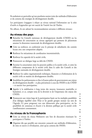 Avant-propos




Ils souhaitent en particulier qu’une prochaine session traite des méthodes d’élaboration
et du contenu des stratégies de développement durable.
Les participants s’engagent à relayer au niveau national l’information sur la série
d’outils et d’approches qui ont suscité de l’intérêt lors de l’Atelier.
Par ailleurs, ils ont adressé les recommandations suivantes à différents niveaux :

Au niveau des pays
   Rattacher les Conseils nationaux de développement durable (CNDD) ou les
   mécanismes de concertation au niveau approprié qui permette de pleinement
   assumer la dimension transversale du développement durable;
   Créer ou renforcer, en conformité avec le principe de subsidiarité, des comités
   locaux avec une composition adaptée;
   Renforcer les mécanismes de coordination interministériels;
   Renforcer les capacités de la société civile;
   Promouvoir un dialogue large au delà des CNDD;
   Favoriser la concertation entre les pouvoirs publics et la société civile, et entre les
   différentes composantes de la société civile dans le cadre des Conseils et des
   Stratégies nationales de développement durable;
   Renforcer les cadres organisationnels techniques, financiers et d’information de la
   société civile en matière de développement durable;
   Sensibiliser les parlementaires et élus à d’autres paliers de gouvernement aux enjeux
   du développement durable – et plus précisément à ceux des SNDD et des CNDD
   – et susciter leur participation;
   Appeler à la stabilisation à long terme des moyens (ressources matérielles et
   humaines), et ce, compte tenu de la diversité et de l’importance des enjeux des
   CNDD;
                                                                                              r e p è r e




   Promouvoir une vision large de la participation basée sur les multiples possibilités
   d’un dialogue équilibré entre l’État et les grands groupes sociaux (au sens de
   l’Agenda 21) pour progresser vers une démocratie plus participative, où les
   possibilités de consensus et d’accès à la décision publique par la société civile
   s’amélioreraient constamment.
                                                                                              d e




Au niveau de la Francophonie
   Créer au niveau du réseau Médiaterre une liste de discussion réunissant les
                                                                                              P o i n t s




   participants à l’Atelier;
   Organiser dès que possible une rencontre consacrée aux méthodes d’élaboration,
   de mise en œuvre et d’évaluation, ainsi qu’au contenu des SNDD;


                                                                                             XIII
 