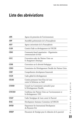 Liste des abréviations




Liste des abréviations




APE       Agence de protection de l’environnement
APF       Assemblée parlementaire de la Francophonie
AUF       Agence universitaire de la Francophonie
CAD       Comité d’aide au développement de l’OCDE
CBO       Community-based organization - Organisation
          communautaire de base
CCC       Convention-cadre des Nations Unies sur
          le changement climatique
CDB       Convention sur la diversité biologique
CDD       Commission du Développement Durable des Nations Unies
CDF       Comprehensive development framework
CGD       Cadre global de développement
CILSS     Comité permanent Inter-États de Lutte
          contre la Sécheresse au Sahel
                                                                             r e p è r e




CNDD      Conseil (ou Commission) national(e) pour
          le Développement Durable
CNUED     Conférence des Nations Unies sur l’environnement et
          le développement 1992
                                                                             d e




CSLP      Cadre Stratégique de Lutte contre la Pauvreté
DAC       Development Assistance Committee (of OECD)
                                                                             P o i n t s




DFID      Department for International Development
          du Royaume-Uni

DRSP      Document de Stratégie pour la réduction de la pauvreté

                                                                             XV
 