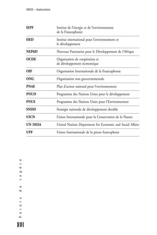 SNDD - élaboration




              IEPF                 Institut de l’énergie et de l’environnement
                                   de la Francophonie

              IIED                 Institut international pour l’environnement et
                                   le développement

              NEPAD                Nouveau Partenariat pour le Développement de l’Afrique

              OCDE                 Organisation de coopération et
                                   de développement économique

              OIF                  Organisation Internationale de la Francophonie

              ONG                  Organisation non gouvernementale

              PNAE                 Plan d’action national pour l’environnement

              PNUD                 Programme des Nations Unies pour le développement

              PNUE                 Programme des Nations Unies pour l’Environnement

              SNDD                 Stratégie nationale de développement durable

              UICN                 Union Internationale pour la Conservation de la Nature

              UN DESA              United Nations Department for Economic and Social Affairs

              UPF                  Union Internationale de la presse francophone
r e p è r e
d e
P o i n t s




XVI
 