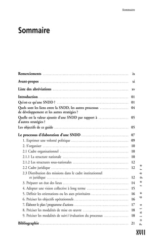 Sommaire




Sommaire




Remerciements                  ............................................................                                                  ix
Avant-propos               ..............................................................                                                    xi
Liste des abréviations                     .....................................................                                             xv
Introduction . . . . . . . . . . . . . . . . . . . . . . . . . . . . . . . . . . . . . . . . . . . . . . . . . . . . . . . . . . . . . . .   01
Qu’est-ce qu’une SNDD ? . . . . . . . . . . . . . . . . . . . . . . . . . . . . . . . . . . . . . . . . . . . . . . . . . .                  01
Quels sont les liens entre la SNDD, les autres processus . . . . . . . . . . . . . . . . . . . .                                             04
de développement et les autres stratégies ?
Quelle est la valeur ajoutée d’une SNDD par rapport à . . . . . . . . . . . . . . . . . . . . .                                              05
d’autres stratégies ?
Les objectifs de ce guide . . . . . . . . . . . . . . . . . . . . . . . . . . . . . . . . . . . . . . . . . . . . . . . . . . . .            05
Le processus d’élaboration d’une SNDD . . . . . . . . . . . . . . . . . . . . . . . . . . . . . . . . .                                      07
   1. Exprimer une volonté politique . . . . . . . . . . . . . . . . . . . . . . . . . . . . . . . . . . . . . . . .                         09
   2. S’organiser . . . . . . . . . . . . . . . . . . . . . . . . . . . . . . . . . . . . . . . . . . . . . . . . . . . . . . . . . . . .    10
   2.1 Cadre organisationnel . . . . . . . . . . . . . . . . . . . . . . . . . . . . . . . . . . . . . . . . . . . . . . . .                 10
   2.1.1 La structure nationale . . . . . . . . . . . . . . . . . . . . . . . . . . . . . . . . . . . . . . . . . . . . . .                  10
   2.1.2 Les structures sous-nationales . . . . . . . . . . . . . . . . . . . . . . . . . . . . . . . . . . . . . . .                        12
                                                                                                                                                   r e p è r e




   2.2 Cadre juridique . . . . . . . . . . . . . . . . . . . . . . . . . . . . . . . . . . . . . . . . . . . . . . . . . . . . . .           12
   2.3 Distribution des missions dans le cadre institutionnel
         et juridique . . . . . . . . . . . . . . . . . . . . . . . . . . . . . . . . . . . . . . . . . . . . . . . . . . . . . . . . .      12
   3. Préparer un état des lieux . . . . . . . . . . . . . . . . . . . . . . . . . . . . . . . . . . . . . . . . . . . . . .                 14
   4. Adopter une vision collective à long terme . . . . . . . . . . . . . . . . . . . . . . . . . . . . .                                   15
   5. Définir les orientations ou les axes prioritaires . . . . . . . . . . . . . . . . . . . . . . . . . .                                  16
                                                                                                                                                   d e




   6. Préciser les objectifs opérationnels . . . . . . . . . . . . . . . . . . . . . . . . . . . . . . . . . . . . . .                       16
   7. Élaborer le plan / programme d’actions . . . . . . . . . . . . . . . . . . . . . . . . . . . . . . . . . . . . . .                     17
                                                                                                                                                   P o i n t s




   8. Préciser les modalités de mise en œuvre . . . . . . . . . . . . . . . . . . . . . . . . . . . . . . . .                                18
   9. Préciser les modalités de suivi / évaluation du processus . . . . . . . . . . . . . . . . .                                            18
Bibliographie . . . . . . . . . . . . . . . . . . . . . . . . . . . . . . . . . . . . . . . . . . . . . . . . . . . . . . . . . . . . . . 21

                                                                                                                                                  XVII
 