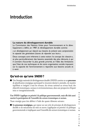 Introduction




Introduction




   La nature du développement durable
   La Commission des Nations Unies pour l’environnement et le déve-
   loppement a défini, en 1987, le développement durable comme
   « un développement qui répond aux besoins du présent sans compromettre
   la capacité des générations futures de répondre aux leurs ».
   Deux concepts sont inhérents à cette notion : le concept de « besoin »,
   et plus particulièrement des besoins essentiels des plus démunis, à qui
   il convient d’accorder la plus grande priorité, et l’idée des limitations
   que l’état de nos techniques et de notre organisation sociale imposent
   sur la capacité de l’environnement à répondre aux besoins actuels et
   à venir.


Qu’est-ce qu’une SNDD ?
   Une Stratégie nationale de développement durable (SNDD) consiste en un processus
   de planification stratégique participatif et récurrent destiné à atteindre, de manière
   équilibrée et intégrée à tous les niveaux, du niveau national au niveau local, des
   objectifs économiques, sociaux et environnementaux, dans une perspective d’équité
   intra et intergénérationnelle.
                                                                                            r e p è r e




Une SNDD s’applique en priorité à la politique gouvernementale, mais elle doit aussi
susciter la participation de l’ensemble des acteurs économiques et sociaux.
Toute stratégie peut être définie à l’aide des quatre éléments suivants :
   Le processus stratégique, qui repose sur une série de principes de développement
   durable et de mécanismes de mise en œuvre s’appliquant en priorité à la politique
                                                                                            d e




   gouvernementale et impliquant aussi l’ensemble des acteurs économiques et sociaux.
                                                                                            P o i n t s
 