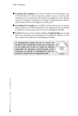SNDD - élaboration




                 Le contenu de la stratégie, qui est basé sur l’analyse de la situation dans le pays
                 et l’identification d’une vision à long terme propre au pays ; sur cette base, des
                 orientations et des axes prioritaires sont définis, des engagements sur des objectifs
                 sont pris et l’intégration de politiques sectorielles est (progressivement) réalisée à
                 l’aide de plans d’action de développement durable précis.
                 Les résultats de la stratégie qui ont (déjà) été obtenus dans le pays au cours des
                 étapes précédentes sous forme d’innovations et de changements qui ont amélioré
                 la situation de certains secteurs dans le sens d’un développement durable.
                 Le suivi de la mise en œuvre du plan stratégique et l’apprentissage, qui est opéré
                 grâce à des mécanismes de suivi-évaluation et d’amélioration continue, en utili-
                 sant notamment des indicateurs de développement durable.

                 Le développement durable doit être vu comme une                                                      é
                                                                                             e)                   (niv co




                                                                                   (mode diété
                                                                                                                      e
                 démarche visant l’amélioration continue de la qualité de




                                                                                            i




                                                                                                                          no de vie)
                                                                                          ev




                                                                                                                      a    u
                                                                                  soc




                                                                                                                            mie
                 vie des citoyens par la prise en compte du caractère
                 indissociable des dimensions environnementale, sociale,
                 économique et culturelle du développement dans une
                                                                                                 En (milieu de vie)




                                                                                                                nt
                 perspective d’équité intra et intergénérationnelle.                               vironneme
r e p è r e
d e
P o i n t s




2
 