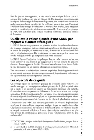 Introduction




Pour les pays en développement, le rôle essentiel des stratégies de lutte contre la
pauvreté doit conduire à en faire un élément clé. Une évaluation environnementale
stratégique de la stratégie de lutte contre la pauvreté, une identification des services
écologiques contribuant aux objectifs du millénaire, peuvent être des éléments de
l’évolution d’une stratégie de lutte contre la pauvreté. Bien entendu, cette intégration
nécessite la participation des administrations responsables de cette stratégie, pour que
la SNDD soit leur affaire et ne soit pas considérée comme une contrainte imposée
de l’extérieur.

Quelle est la valeur ajoutée d’une SNDD par
rapport à d’autres stratégies ?
La SNDD doit être conçue comme un processus à même de renforcer la cohérence
des processus stratégiques majeurs existant déjà dans le pays, de définir et de mettre
en œuvre des synergies, de repérer des lacunes, de mettre en place un dispositif de
suivi et d’évaluation unique. Elle ne doit donc en aucun cas apparaître comme une
couche politique nouvelle qui s’imposerait aux autres politiques.
La SNDD favorise l’intégration des politiques dans un cadre commun axé sur une
vision collective à long terme et qui s’appuie sur la prise en compte des principes
directeurs du développement durable. Elle assure la coordination des actions et facilite
la prise de décision par un meilleur arbitrage des enjeux intersectoriels.
Tous les acteurs de la société doivent connaître les principes de développement durable
et faire part de leur savoir, à travers des programmes de formation et de renforcement
des capacités fondés sur des expériences concrètes.

Les objectifs de ce guide
Cet ouvrage repose sur l’expérience pratique de spécialistes ayant participé à de
nombreuses approches stratégiques et sur l’enseignement tiré de plusieurs publications
sur le sujet2. Il est destiné aux équipes de planification nationales à la recherche
d’orientations concrètes permettant d’élaborer et de mettre en œuvre une stratégie
nationale de développement durable. Cet ouvrage ne prône pas une approche unique;
                                                                                               r e p è r e




chaque stratégie doit être élaborée et pilotée par le gouvernement et les citoyens, refléter
la situation du pays concerné et s’appuyer sur les efforts de planification existants.
L’élaboration d’une SNDD doit être envisagée comme un processus de planification
stratégique à voies multiples comprenant quelques étapes ou modules inter-reliés.
Ce processus est caractérisé par l’existence de liens actifs entre ses différents modules
et un cycle constant de réflexion et de mise à jour, exigeant inévitablement un plus
                                                                                               d e




vaste éventail de compétences de gestion que ce que réclamerait une approche plus
traditionnelle3.
                                                                                               P o i n t s




2. OCDE, 2006, Stratégies nationales de développement durable : bonnes pratiques dans les
   pays de l’OCDE.
3. J. Carew-Reid et al.,1994, Stratégies de développement national durable. Manuel de
   préparation et de mise en œuvre, UICN, IIED.

                                                                                               5
 