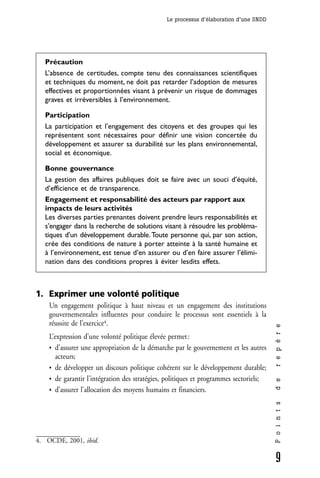 Le processus d’élaboration d’une SNDD




  Précaution
  L’absence de certitudes, compte tenu des connaissances scientifiques
  et techniques du moment, ne doit pas retarder l’adoption de mesures
  effectives et proportionnées visant à prévenir un risque de dommages
  graves et irréversibles à l’environnement.

  Participation
  La participation et l’engagement des citoyens et des groupes qui les
  représentent sont nécessaires pour définir une vision concertée du
  développement et assurer sa durabilité sur les plans environnemental,
  social et économique.

  Bonne gouvernance
  La gestion des affaires publiques doit se faire avec un souci d’équité,
  d’efficience et de transparence.
  Engagement et responsabilité des acteurs par rapport aux
  impacts de leurs activités
  Les diverses parties prenantes doivent prendre leurs responsabilités et
  s’engager dans la recherche de solutions visant à résoudre les probléma-
  tiques d’un développement durable. Toute personne qui, par son action,
  crée des conditions de nature à porter atteinte à la santé humaine et
  à l’environnement, est tenue d’en assurer ou d’en faire assurer l’élimi-
  nation dans des conditions propres à éviter lesdits effets.



1. Exprimer une volonté politique
    Un engagement politique à haut niveau et un engagement des institutions
    gouvernementales influentes pour conduire le processus sont essentiels à la
    réussite de l’exercice4.
                                                                                       r e p è r e




    L’expression d’une volonté politique élevée permet :
    • d’assurer une appropriation de la démarche par le gouvernement et les autres
      acteurs;
    • de développer un discours politique cohérent sur le développement durable;
    • de garantir l’intégration des stratégies, politiques et programmes sectoriels;
                                                                                       d e




    • d’assurer l’allocation des moyens humains et financiers.
                                                                                       P o i n t s




4. OCDE, 2001, ibid.

                                                                                       9
 