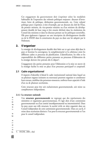 SNDD - élaboration




                    Cet engagement du gouvernement doit s’exprimer selon les modalités
                    habituelles de l’expression des volontés politiques majeures : discours d’inves-
                    titure, lettre de politique, déclaration gouvernementale, etc. Cette volonté
                    politique peut s’exprimer, à titre d’exemple, par un discours du chef de l’État,
                    du premier ministre, du vice-premier ministre ou d’un ministre du dévelop-
                    pement durable de haut rang et être ensuite déclinée dans les résolutions du
                    Conseil des ministres et dans les discours portant sur les politiques sectorielles.
                    Elle peut également s’appuyer sur une inscription du développement durable
                    ou de la SNDD dans la constitution du pays ou dans une loi adoptée par le
                    Parlement.

              2.    S’organiser
                    La stratégie de développement durable doit bâtir sur ce qui existe déjà dans le
                    pays et favoriser la convergence, la complémentarité et la cohérence entre les
                    différents cadres et processus de planification. L’identification, les rôles et les
                    responsabilités des différentes parties prenantes au processus d’élaboration de
                    la stratégie doivent être précisés dès le départ5.
                    L’engagement des parties prenantes pour l’élaboration et la mise en œuvre de
                    la stratégie facilite la mise en place d’un processus participatif et coopératif.

              2.1 Cadre organisationnel
                  Il importe d’identifier d’abord le cadre institutionnel national dans lequel un
                  ou plusieurs organes (existants ou nouveaux) pourront organiser et coordonner
                  leurs travaux, mobiliser des personnes-ressources, renforcer leurs capacités à l’aide
                  d’un ou de plusieurs secrétariats.
                    Cette structure peut être soit exclusivement gouvernementale, soit mixte ou
                    complètement indépendante.

              2.1.1 La structure nationale
r e p è r e




                    Une structure gouvernementale ne regroupe que des représentants des
                    ministères et organismes gouvernementaux. Il s’agit alors d’une commission
                    gouvernementale ou d’un comité interdépartemental ou interministériel. Dans
                    les pays ayant une telle structure, la société civile est alors organisée dans un
                    Conseil indépendant de cette commission gouvernementale. Dans ces cas-là, il
                    existe deux secrétariats distincts : l’un pour la structure gouvernementale et l’un
                    pour le conseil indépendant.
d e
P o i n t s




              5. OCDE, 2001, ibid.

10
 