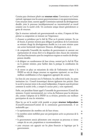 Le processus d’élaboration d’une SNDD




Certains pays choisissent plutôt une structure mixte, Commission ou Comité
national, regroupant tous les acteurs gouvernementaux et non gouvernementaux.
Cette structure mixte, souvent appelée Commission nationale du développement
durable, joint le processus interdépartemental ou interministériel au travail
conjoint avec la société civile. Un secrétariat unique dessert généralement ce
genre de structure.
Que la structure nationale soit gouvernementale ou mixte, il importe de bien
préciser sa composition en insistant sur l’importance :
• d’assurer sa présidence par le chef de l’État ou le premier ministre. En cas
  de besoin, le premier ministre peut déléguer la présidence de la Commission
  au ministre chargé du développement durable ou à un autre ministre ayant
  une action horizontale importante (finances, développement, etc.);
• de comprendre l’ensemble des membres du gouvernement en assurant une
  représentation de niveau élevé et la désignation dans chacun des ministères
  d’un haut fonctionnaire ayant les compétences requises en matière de dévelop-
  pement durable;
• de désigner un coordonnateur de haut niveau, nommé par le chef de l’État
  ou le premier ministre, pour faciliter dans la pratique la coordination du
  processus;
• de mettre en place un mécanisme de relais de l’information relative à la
  SNDD au sein de chaque structure ou organisme représenté, en vue d’une
  meilleure sensibilisation et d’un engagement approprié des acteurs.
Les liens de cette structure avec le Parlement, les collectivités locales, les autres
institutions (ex. : Conseil économique) doivent également être précisés. Dans
le cas de la structure mixte et du conseil indépendant, il importe aussi de préciser
comment la société civile, y compris le secteur privé, y sont représentés.
Enfin, une procédure faisant appel à l’ensemble du gouvernement (Conseil des
ministres, Comité interministériel, etc.) et/ou du Parlement pour les décisions
clés, comme l’adoption de la SNDD ou sa révision, permettra une meilleure
                                                                                        r e p è r e




participation de tous les ministères.
Dans les cas où la société civile possède sa propre structure indépendante
(Conseil/Commission/Comité) de la commission gouvernementale, il est
souhaitable que :
• la représentation des membres soit de haut niveau;
                                                                                        d e




• les membres soient mobilisés pour une participation active au processus de la
  SNDD;
                                                                                        P o i n t s




• le gouvernement associe pleinement cette structure au processus et tienne
  compte de ses avis, propositions et recommandations;
• cette structure soit appuyée sur les plans financier et logistique par le
  gouvernement.

                                                                                        11
 