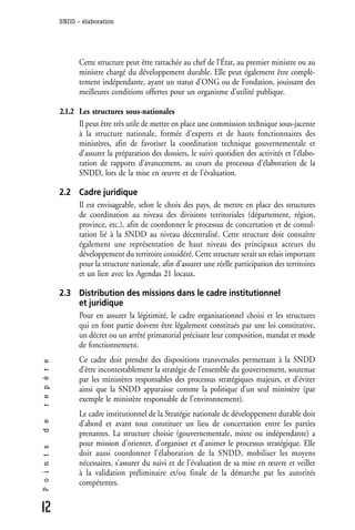 SNDD - élaboration




                    Cette structure peut être rattachée au chef de l’État, au premier ministre ou au
                    ministre chargé du développement durable. Elle peut également être complè-
                    tement indépendante, ayant un statut d’ONG ou de Fondation, jouissant des
                    meilleures conditions offertes pour un organisme d’utilité publique.

              2.1.2 Les structures sous-nationales
                    Il peut être très utile de mettre en place une commission technique sous-jacente
                    à la structure nationale, formée d’experts et de hauts fonctionnaires des
                    ministères, afin de favoriser la coordination technique gouvernementale et
                    d’assurer la préparation des dossiers, le suivi quotidien des activités et l’élabo-
                    ration de rapports d’avancement, au cours du processus d’élaboration de la
                    SNDD, lors de la mise en œuvre et de l’évaluation.

              2.2 Cadre juridique
                  Il est envisageable, selon le choix des pays, de mettre en place des structures
                  de coordination au niveau des divisions territoriales (département, région,
                  province, etc.), afin de coordonner le processus de concertation et de consul-
                  tation lié à la SNDD au niveau décentralisé. Cette structure doit connaître
                  également une représentation de haut niveau des principaux acteurs du
                  développement du territoire considéré. Cette structure serait un relais important
                  pour la structure nationale, afin d’assurer une réelle participation des territoires
                  et un lien avec les Agendas 21 locaux.

              2.3 Distribution des missions dans le cadre institutionnel
                  et juridique
                  Pour en assurer la légitimité, le cadre organisationnel choisi et les structures
                  qui en font partie doivent être légalement constitués par une loi constitutive,
                  un décret ou un arrêté primatorial précisant leur composition, mandat et mode
                  de fonctionnement.
                    Ce cadre doit prendre des dispositions transversales permettant à la SNDD
r e p è r e




                    d’être incontestablement la stratégie de l’ensemble du gouvernement, soutenue
                    par les ministères responsables des processus stratégiques majeurs, et d’éviter
                    ainsi que la SNDD apparaisse comme la politique d’un seul ministère (par
                    exemple le ministère responsable de l’environnement).
                    Le cadre institutionnel de la Stratégie nationale de développement durable doit
d e




                    d’abord et avant tout constituer un lieu de concertation entre les parties
                    prenantes. La structure choisie (gouvernementale, mixte ou indépendante) a
                    pour mission d’orienter, d’organiser et d’animer le processus stratégique. Elle
P o i n t s




                    doit aussi coordonner l’élaboration de la SNDD, mobiliser les moyens
                    nécessaires, s’assurer du suivi et de l’évaluation de sa mise en œuvre et veiller
                    à la validation préliminaire et/ou finale de la démarche par les autorités
                    compétentes.


12
 