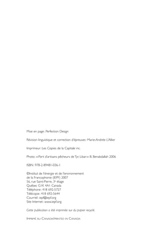 Mise en page : Perfection Design

Révision linguistique et correction d’épreuves : Marie-Andrée L’Allier

Imprimeur : Les Copies de la Capitale inc.

Photo : « Port d’artisans pêcheurs de Tyr, Liban » B. Benabdallah 2006

ISBN : 978-2-89481-036-1

©Institut de l’énergie et de l’environnement
de la Francophonie (IEPF) 2007
56, rue Saint-Pierre, 3e étage
Québec G1K 4A1 Canada
Téléphone : 418 692-5727
Télécopie : 418 692-5644
Courriel : iepf@iepf.org
Site Internet : www.iepf.org

Cette publication a été imprimée sur du papier recyclé.

IMPRIMÉ AU C ANADA/PRINTED     IN   C ANADA
 
