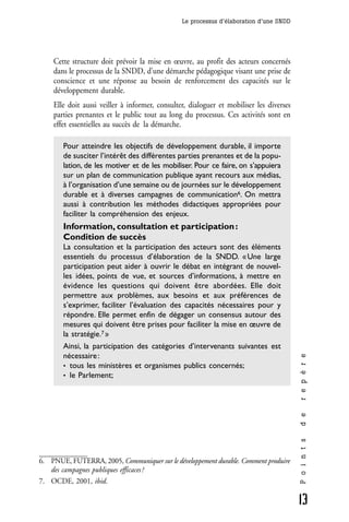 Le processus d’élaboration d’une SNDD




    Cette structure doit prévoir la mise en œuvre, au profit des acteurs concernés
    dans le processus de la SNDD, d’une démarche pédagogique visant une prise de
    conscience et une réponse au besoin de renforcement des capacités sur le
    développement durable.
    Elle doit aussi veiller à informer, consulter, dialoguer et mobiliser les diverses
    parties prenantes et le public tout au long du processus. Ces activités sont en
    effet essentielles au succès de la démarche.

       Pour atteindre les objectifs de développement durable, il importe
       de susciter l’intérêt des différentes parties prenantes et de la popu-
       lation, de les motiver et de les mobiliser. Pour ce faire, on s’appuiera
       sur un plan de communication publique ayant recours aux médias,
       à l’organisation d’une semaine ou de journées sur le développement
       durable et à diverses campagnes de communication6. On mettra
       aussi à contribution les méthodes didactiques appropriées pour
       faciliter la compréhension des enjeux.
       Information, consultation et participation :
       Condition de succès
       La consultation et la participation des acteurs sont des éléments
       essentiels du processus d’élaboration de la SNDD. « Une large
       participation peut aider à ouvrir le débat en intégrant de nouvel-
       les idées, points de vue, et sources d’informations, à mettre en
       évidence les questions qui doivent être abordées. Elle doit
       permettre aux problèmes, aux besoins et aux préférences de
       s’exprimer, faciliter l’évaluation des capacités nécessaires pour y
       répondre. Elle permet enfin de dégager un consensus autour des
       mesures qui doivent être prises pour faciliter la mise en œuvre de
       la stratégie.7 »
       Ainsi, la participation des catégories d’intervenants suivantes est
       nécessaire :
                                                                                         r e p è r e




       • tous les ministères et organismes publics concernés;
       • le Parlement;
                                                                                         d e
                                                                                         P o i n t s




6. PNUE, FUTERRA, 2005, Communiquer sur le développement durable. Comment produire
   des campagnes publiques efficaces ?
7. OCDE, 2001, ibid.

                                                                                         13
 