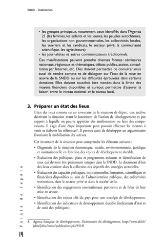 SNDD - élaboration




                      • les groupes principaux, notamment ceux identifiés dans l’Agenda
                         21 (les femmes, les enfants et les jeunes, les peuples autochtones,
                         les organisations non gouvernementales, les collectivités locales,
                         les ouvriers et les syndicats, le secteur privé, la communauté
                         scientifique, les agriculteurs);
                      • les journalistes et autres communicateurs traditionnels.
                      Ces manifestations peuvent prendre diverses formes : séminaires
                      nationaux, régionaux et thématiques, débats publics, assises, consul-
                      tation par Internet, etc. Elles doivent permettre de consulter, mais
                      aussi de rendre compte et de dialoguer sur l’état de la mise en
                      œuvre de la SNDD ou sur les difficultés éprouvées dans certains
                      domaines. Elles doivent toutefois être menées dans la limite des
                      moyens financiers disponibles et surtout permettre d’assurer la
                      liaison entre le niveau national et le niveau local.


              3. Préparer un état des lieux
                   L’état des lieux consiste en un inventaire de la situation de départ, une analyse
                   décrivant la situation avant le lancement de l’action de développement et par
                   rapport à laquelle on pourra apprécier des améliorations ou faire des compa-
                   raisons. Il s’agit d’une étape importante pour pouvoir effectuer les mesures à
                   venir et élaborer les références8. Il permet aussi de développer un argumentaire
                   favorisant la mobilisation des acteurs.
                   Cet inventaire de la situation peut comprendre les éléments suivants :
                   • Diagnostic de la situation économique, sociale, environnementale, juridique
                     et institutionnelle en fonction des enjeux de développement durable.
                   • Évaluation des politiques, plans et programmes existants et identification de
                     ceux qui devront être pleinement intégrés dans la SNDD. Le document d’état
                     des lieux contient alors la collection des objectifs des stratégies sectorielles.
r e p è r e




                   • Évaluation des capacités politiques, institutionnelles, humaines, scientifiques et
                     financières disponibles au sein de l’administration publique, des collectivités
                     territoriales, dans le secteur privé et dans la société civile.
                   • Identification des engagements internationaux pertinents et de l’état de leur
                     mise en œuvre.
d e




                   • Identification des enjeux clés du pays pour une stratégie de développement.
                   • Identification des indicateurs de développement durable (indicateurs d’état et
P o i n t s




                     de suivi des politiques).


              8. Agence française de développement, Dictionnaire du développement. http://www.afd.fr/
                 jahia/Jahia/home/publication/pid/851#I

14
 