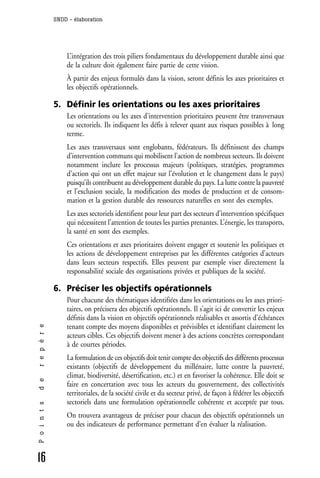 SNDD - élaboration




                  L’intégration des trois piliers fondamentaux du développement durable ainsi que
                  de la culture doit également faire partie de cette vision.
                  À partir des enjeux formulés dans la vision, seront définis les axes prioritaires et
                  les objectifs opérationnels.

              5. Définir les orientations ou les axes prioritaires
                  Les orientations ou les axes d’intervention prioritaires peuvent être transversaux
                  ou sectoriels. Ils indiquent les défis à relever quant aux risques possibles à long
                  terme.
                  Les axes transversaux sont englobants, fédérateurs. Ils définissent des champs
                  d’intervention communs qui mobilisent l’action de nombreux secteurs. Ils doivent
                  notamment inclure les processus majeurs (politiques, stratégies, programmes
                  d’action qui ont un effet majeur sur l’évolution et le changement dans le pays)
                  puisqu’ils contribuent au développement durable du pays. La lutte contre la pauvreté
                  et l’exclusion sociale, la modification des modes de production et de consom-
                  mation et la gestion durable des ressources naturelles en sont des exemples.
                  Les axes sectoriels identifient pour leur part des secteurs d’intervention spécifiques
                  qui nécessitent l’attention de toutes les parties prenantes. L’énergie, les transports,
                  la santé en sont des exemples.
                  Ces orientations et axes prioritaires doivent engager et soutenir les politiques et
                  les actions de développement entreprises par les différentes catégories d’acteurs
                  dans leurs secteurs respectifs. Elles peuvent par exemple viser directement la
                  responsabilité sociale des organisations privées et publiques de la société.

              6. Préciser les objectifs opérationnels
                  Pour chacune des thématiques identifiées dans les orientations ou les axes priori-
                  taires, on précisera des objectifs opérationnels. Il s’agit ici de convertir les enjeux
                  définis dans la vision en objectifs opérationnels réalisables et assortis d’échéances
                  tenant compte des moyens disponibles et prévisibles et identifiant clairement les
r e p è r e




                  acteurs cibles. Ces objectifs doivent mener à des actions concrètes correspondant
                  à de courtes périodes.
                  La formulation de ces objectifs doit tenir compte des objectifs des différents processus
                  existants (objectifs de développement du millénaire, lutte contre la pauvreté,
                  climat, biodiversité, désertification, etc.) et en favoriser la cohérence. Elle doit se
d e




                  faire en concertation avec tous les acteurs du gouvernement, des collectivités
                  territoriales, de la société civile et du secteur privé, de façon à fédérer les objectifs
                  sectoriels dans une formulation opérationnelle cohérente et acceptée par tous.
P o i n t s




                  On trouvera avantageux de préciser pour chacun des objectifs opérationnels un
                  ou des indicateurs de performance permettant d’en évaluer la réalisation.



16
 