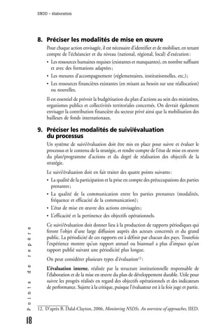 SNDD - élaboration




              8. Préciser les modalités de mise en œuvre
                  Pour chaque action envisagée, il est nécessaire d’identifier et de mobiliser, en tenant
                  compte de l’échéancier et du niveau (national, régional, local) d’exécution :
                  • Les ressources humaines requises (existantes et manquantes), en nombre suffisant
                    et avec des formations adaptées ;
                  • Les mesures d’accompagnement (réglementaires, institutionnelles, etc.) ;
                  • Les ressources financières existantes (en misant au besoin sur une réallocation)
                    ou nouvelles.
                  Il est essentiel de prévoir la budgétisation du plan d’actions au sein des ministères,
                  organismes publics et collectivités territoriales concernés. On devrait également
                  envisager la contribution financière du secteur privé ainsi que la mobilisation des
                  bailleurs de fonds internationaux.

              9. Préciser les modalités de suivi/évaluation
                 du processus
                  Un système de suivi/évaluation doit être mis en place pour suivre et évaluer le
                  processus et le contenu de la stratégie, et rendre compte de l’état de mise en œuvre
                  du plan/programme d’actions et du degré de réalisation des objectifs de la
                  stratégie.
                  Le suivi/évaluation doit en fait traiter des quatre points suivants :
                  • La qualité de la participation et la prise en compte des préoccupations des parties
                    prenantes ;
                  • La qualité de la communication entre les parties prenantes (modalités,
                    fréquence et efficacité de la communication) ;
                  • L’état de mise en œuvre des actions envisagées ;
                  • L’efficacité et la pertinence des objectifs opérationnels.

                  Ce suivi/évaluation doit donner lieu à la production de rapports périodiques qui
r e p è r e




                  feront l’objet d’une large diffusion auprès des acteurs concernés et du grand
                  public. La périodicité de ces rapports est à définir par chacun des pays. Toutefois
                  l’expérience montre qu’un rapport annuel ou biannuel a plus d’impact qu’un
                  rapport publié suivant une périodicité plus longue.
                  On peut considérer plusieurs types d’évaluation12 :
d e




                  L’évaluation interne, réalisée par la structure institutionnelle responsable de
                  l’élaboration et de la mise en œuvre du plan de développement durable. Utile pour
                  suivre les progrès réalisés en regard des objectifs opérationnels et des indicateurs
P o i n t s




                  de performance. Sujette à la critique, puisque l’évaluateur est à la fois juge et partie.


              12. D’après B. Dalal-Clayton, 2006, Monitoring NSDSs. An overview of approaches, IIED.

18
 