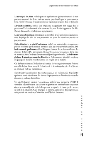 Le processus d’élaboration d’une SNDD




La revue par les pairs, réalisée par des représentants (gouvernementaux et non
gouvernementaux) de deux, trois ou quatre pays invités par le gouvernement
hôte. Facilite l’échange et la capitalisation d’expériences acquises dans ce domaine.
L’évaluation externe, confiée à un organisme indépendant, non engagé dans le
processus d’élaboration et de mise en œuvre du plan de développement durable.
Permet d’évaluer les résultats sans complaisance.
La revue parlementaire, réalisée par les membres d’une commission parlemen-
taire. Implique les élus en leur permettant de poser des questions précises au
gouvernement.
L’identification et le suivi d’indicateurs, réalisés par les ministères et organismes
publics concernés par la mise en œuvre du plan de développement durable. Des
indicateurs de performance identifiés pour chacune des actions et chacun des
objectifs de la SNDD permettent d’évaluer le niveau d’avancement de la mise
en œuvre du plan d’action et l’atteinte des objectifs opérationnels. Des indicateurs
globaux de développement durable doivent également être identifiés au niveau
du pays pour mesurer périodiquement les progrès en la matière.
Ces différentes formes d’évaluation qui sont au choix des gouvernements forment
ensemble la base d’une nouvelle évaluation de la situation qui servira de référence
au prochain cycle de planification.
Dans le cadre des références du prochain cycle, il est recommandé de procéder
également à une actualisation des travaux de prospective en fonction des nouvelles
données et analyses disponibles.
Ce suivi/évaluation valorise l’apprentissage collectif que permet la SNDD. Il
contribue à l’amélioration des actions en permettant une meilleure adéquation
des moyens aux objectifs, mais il change aussi le regard et la vision que les acteurs
se font de la situation. C’est pourquoi il importe, dans le but de progresser, de
faire part de ses succès et d’identifier les difficultés éprouvées.
                                                                                        r e p è r e
                                                                                        d e
                                                                                        P o i n t s




                                                                                        19
 