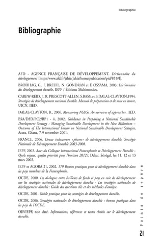 Bibliographie




Bibliographie




AFD - AGENCE FRANÇAISE DE DÉVELOPPEMENT. Dictionnaire du
développement [http://www.afd.fr/jahia/Jahia/home/publication/pid/851#I].
BRODHAG, C., F. BREUIL, N. GONDRAN et F. OSSAMA, 2003. Dictionnaire
du développement durable, IEPF / Éditions Multimondes.
CAREW-REID, J., R. PRESCOTT-ALLEN, S.BASS, et B.DALAL-CLAYTON,1994.
Stratégies de développement national durable. Manuel de préparation et de mise en œuvre,
UICN, IIED.
DALAL-CLAYTON, B., 2006. Monitoring NSDSs. An overview of approaches, IIED.
ESA/DSD/PC2/BP1 - 4, 2002. Guidance in Preparing a National Sustainable
Development Strategy : Managing Sustainable Development in the New Millenium –
Outcome of The International Forum on National Sustainable Development Stategies,
Accra, Ghana, 7-9 november 2001.
FRANCE, 2006. Douze indicateurs « phares » de développement durable, Stratégie
Nationale de Développement Durable 2003-2008.
IEPF, 2002. Actes du Colloque International Francophonie et Développement Durable -
Quels enjeux, quelles priorités pour l’horizon 2012 ?, Dakar, Sénégal, les 11, 12 et 13
mars 2002.
IEPF et AGORA 21, 2002. 179 Bonnes pratiques pour le développement durable dans
                                                                                           r e p è r e




les pays membres de la Francophonie.
OCDE, 2000. Les dialogues entre bailleurs de fonds et pays en voie de développement
sur les stratégies nationales de développement durable - Les stratégies nationales de
développement durable : Guide des questions clés et des méthodes d’analyse.
OCDE, 2001. Guide pratique pour les stratégies de développement durable.
                                                                                           d e




OCDE, 2006. Stratégies nationales de développement durable : bonnes pratiques dans
les pays de l’OCDE.
                                                                                           P o i n t s




OIF/IEPF, non daté. Informations, références et textes choisis sur le développement
durable.



                                                                                           21
 