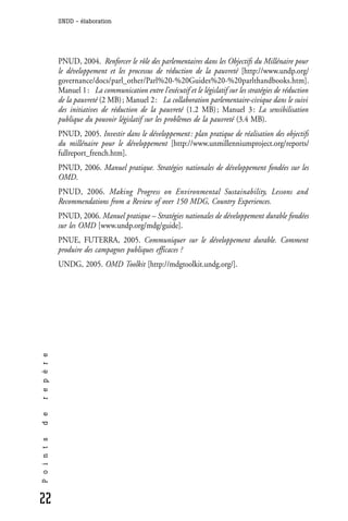 SNDD - élaboration




              PNUD, 2004. Renforcer le rôle des parlementaires dans les Objectifs du Millénaire pour
              le développement et les processus de réduction de la pauvreté [http://www.undp.org/
              governance/docs/parl_other/Parl%20-%20Guides%20-%20parlthandbooks.htm].
              Manuel 1 : La communication entre l’exécutif et le législatif sur les stratégies de réduction
              de la pauvreté (2 MB) ; Manuel 2 : La collaboration parlementaire-civique dans le suivi
              des initiatives de réduction de la pauvreté (1.2 MB) ; Manuel 3 : La sensibilisation
              publique du pouvoir législatif sur les problèmes de la pauvreté (3.4 MB).
              PNUD, 2005. Investir dans le développement : plan pratique de réalisation des objectifs
              du millénaire pour le développement [http://www.unmillenniumproject.org/reports/
              fullreport_french.htm].
              PNUD, 2006. Manuel pratique. Stratégies nationales de développement fondées sur les
              OMD.
              PNUD, 2006. Making Progress on Environmental Sustainability, Lessons and
              Recommendations from a Review of over 150 MDG, Country Experiences.
              PNUD, 2006. Manuel pratique – Stratégies nationales de développement durable fondées
              sur les OMD [www.undp.org/mdg/guide].
              PNUE, FUTERRA, 2005. Communiquer sur le développement durable. Comment
              produire des campagnes publiques efficaces ?
              UNDG, 2005. OMD Toolkit [http://mdgtoolkit.undg.org/].
r e p è r e
d e
P o i n t s




22
 