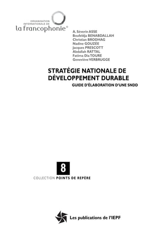 A. Séverin ASSE
                  Boufeldja BENABDALLAH
                  Christian BRODHAG
                  Nadine GOUZÉE
                  Jacques PRESCOTT
                  Abdallah RATTAL
                  Fatima Dia TOURE
                  Geneviève VERBRUGGE


      STRATÉGIE NATIONALE DE
      DÉVELOPPEMENT DURABLE
                  GUIDE D’ÉLABORATION D’UNE SNDD




            8
COLLECTION POINTS DE REPÈRE




                 Les publications de l’IEPF
 