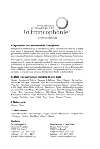 www.francophonie.org


L’Organisation internationale de la Francophonie
L’Organisation internationale de la Francophonie (OIF) est une institution fondée sur le partage
d’une langue, le français, et de valeurs communes. Elle compte à ce jour cinquante-trois États et
gouvernements membres de plein droit, deux États associés et treize observateurs. Présente sur les
cinq continents, elle représente plus du quart des États membres de l’Organisation des Nations unies.
L’OIF apporte à ses États membres un appui dans l’élaboration ou la consolidation de leurs poli-
tiques et mène des actions de coopération multilatérale, selon une programmation quadriennale
conformément aux grandes missions tracées par le Sommet de la Francophonie: promouvoir la
langue française et la diversité culturelle et linguistique ; promouvoir la paix, la démocratie et les
droits de l’Homme ; appuyer l’éducation, la formation, l’enseignement supérieur et la recherche;
développer la coopération au service du développement durable et de la solidarité.

53 États et gouvernements membres de plein droit
Albanie • Principauté d’Andorre • Royaume de Belgique • Bénin • Bulgarie • Burkina Faso •
Burundi • Cambodge • Cameroun • Canada • Canada-Nouveau-Brunswick • Canada-Québec
• Cap-Vert • République centrafricaine • Communauté française de Belgique • Comores • Congo
• R.D. Congo • Côte d’Ivoire • Djibouti • Dominique • Égypte • Ex-République yougoslave
de Macédoine • France • Gabon • Grèce • Guinée • Guinée-Bissau • Guinée équatoriale • Haïti
• Laos • Liban • Luxembourg • Madagascar • Mali • Maroc • Maurice • Mauritanie • Moldavie
• Principauté de Monaco • Niger • Roumanie • Rwanda • Sainte-Lucie • Sao Tomé-et-Principe
• Sénégal • Seychelles • Suisse • Tchad • Togo • Tunisie • Vanuatu • Vietnam.

2 États associés
Chypre • Ghana.

13 observateurs
Arménie • Autriche • Croatie • Géorgie • Hongrie • Lituanie • Mozambique • Pologne • Serbie
• Slovaquie • Slovénie • République tchèque • Ukraine.

Contacts
Secrétariat général                                   Administration et coopération
28, rue de Bourgogne                                  13, quai André-Citroën
75007 Paris (France)                                  75015 Paris (France)
Téléphone : (33) 1 44 11 12 50                        Téléphone : (33) 1 44 37 33 00
Télécopie : (33) 1 44 11 12 87                        Télécopie : (33) 1 45 79 14 98
Courriel : oif@francophonie.org                       Courriel : com@francophonie.org
 