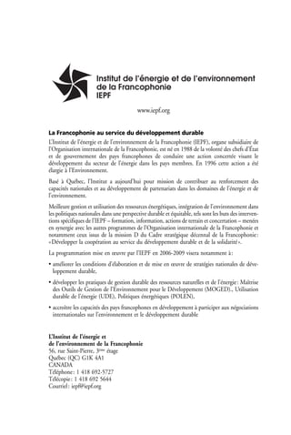 www.iepf.org


La Francophonie au service du développement durable
L’Institut de l’énergie et de l’environnement de la Francophonie (IEPF), organe subsidiaire de
l’Organisation internationale de la Francophonie, est né en 1988 de la volonté des chefs d’État
et de gouvernement des pays francophones de conduire une action concertée visant le
développement du secteur de l’énergie dans les pays membres. En 1996 cette action a été
élargie à l’Environnement.
Basé à Québec, l’Institut a aujourd’hui pour mission de contribuer au renforcement des
capacités nationales et au développement de partenariats dans les domaines de l’énergie et de
l’environnement.
Meilleure gestion et utilisation des ressources énergétiques, intégration de l’environnement dans
les politiques nationales dans une perspective durable et équitable, tels sont les buts des interven-
tions spécifiques de l’IEPF – formation, information, actions de terrain et concertation – menées
en synergie avec les autres programmes de l’Organisation internationale de la Francophonie et
notamment ceux issus de la mission D du Cadre stratégique décennal de la Francophonie :
« Développer la coopération au service du développement durable et de la solidarité ».
La programmation mise en œuvre par l’IEPF en 2006-2009 visera notamment à :
• améliorer les conditions d’élaboration et de mise en œuvre de stratégies nationales de déve-
  loppement durable,
• développer les pratiques de gestion durable des ressources naturelles et de l’énergie : Maîtrise
  des Outils de Gestion de l’Environnement pour le Développement (MOGED)., Utilisation
  durable de l’énergie (UDE), Politiques énergétiques (POLEN),
• accroître les capacités des pays francophones en développement à participer aux négociations
  internationales sur l’environnement et le développement durable


L’Institut de l’énergie et
de l’environnement de la Francophonie
56, rue Saint-Pierre, 3ème étage
Québec (QC) G1K 4A1
CANADA
Téléphone : 1 418 692-5727
Télécopie : 1 418 692 5644
Courriel : iepf@iepf.org
 