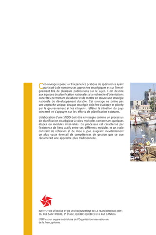 C   et ouvrage repose sur l’expérience pratique de spécialistes ayant
    participé à de nombreuses approches stratégiques et sur l’ensei-
gnement tiré de plusieurs publications sur le sujet. Il est destiné
aux équipes de planification nationales à la recherche d’orientations
concrètes permettant d’élaborer et de mettre en œuvre une stratégie
nationale de développement durable. Cet ouvrage ne prône pas
une approche unique; chaque stratégie doit être élaborée et pilotée
par le gouvernement et les citoyens, refléter la situation du pays
concerné et s’appuyer sur les efforts de planification existants.
L’élaboration d’une SNDD doit être envisagée comme un processus
de planification stratégique à voies multiples comprenant quelques
étapes ou modules inter-reliés. Ce processus est caractérisé par
l’existence de liens actifs entre ses différents modules et un cycle
constant de réflexion et de mise à jour, exigeant inévitablement
un plus vaste éventail de compétences de gestion que ce que
réclamerait une approche plus traditionnelle.




INSTITUT DE L’ÉNERGIE ET DE L’ENVIRONNEMENT DE LA FRANCOPHONIE (IEPF)
56, RUE SAINT-PIERRE, 3e ÉTAGE, QUÉBEC (QUÉBEC) G1K 4A1 CANADA

L’IEPF est un organe subsidiaire de l’Organisation internationale
de la Francophonie.
 