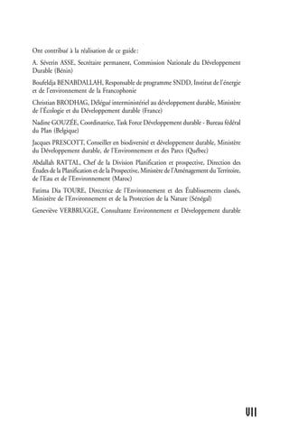 Ont contribué à la réalisation de ce guide :
A. Séverin ASSE, Secrétaire permanent, Commission Nationale du Développement
Durable (Bénin)
Boufeldja BENABDALLAH, Responsable de programme SNDD, Institut de l'énergie
et de l'environnement de la Francophonie
Christian BRODHAG, Délégué interministériel au développement durable, Ministère
de l'Écologie et du Développement durable (France)
Nadine GOUZÉE, Coordinatrice, Task Force Développement durable - Bureau fédéral
du Plan (Belgique)
Jacques PRESCOTT, Conseiller en biodiversité et développement durable, Ministère
du Développement durable, de l'Environnement et des Parcs (Québec)
Abdallah RATTAL, Chef de la Division Planification et prospective, Direction des
Études de la Planification et de la Prospective, Ministère de l’Aménagement du Territoire,
de l’Eau et de l’Environnement (Maroc)
Fatima Dia TOURE, Directrice de l’Environnement et des Établissements classés,
Ministère de l'Environnement et de la Protection de la Nature (Sénégal)
Geneviève VERBRUGGE, Consultante Environnement et Développement durable




                                                                                             VII
 