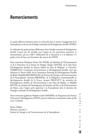 Remerciements




Remerciements




Ce guide reflète les initiatives prises au niveau des pays et montre l’engagement de la
Francophonie en faveur des Stratégies nationales de développement durable (SNDD).

La réalisation du guide pratique Élaboration d’une Stratégie nationale de développement
durable n’aurait pas été possible sans l’appui de nos partenaires nationaux et
internationaux, qui ont veillé à l’élaboration de ce document et à sa rédaction. Ce
guide servira de base aux formations des acteurs des SNDD.

Nous remercions Mesdames Fatima Dia TOURE, du Ministère de l'Environnement
et de la Protection de la Nature du Sénégal, Nadine GOUZÉE, de la Task Force
Développement durable du Bureau fédéral du Plan de Belgique, et Geneviève
VERBRUGGE, Consultante Environnement et Développement durable, ainsi que
Messieurs A. Séverin ASSE, de la Commission Nationale du Développement Durable
du Bénin, Boufeldja BENABDALLAH, de l’Institut de l'énergie et de l'environnement
de la Francophonie, Christian BRODHAG, de la Délégation interministérielle au
développement durable de la France, Jacques PRESCOTT, du ministère du
Développement durable, de l'Environnement et des Parcs du Québec, et Abdallah
RATTAL, du ministère de l’Aménagement du Territoire, de l’Eau et de l’Environnement
du Maroc, pour l’appui qu’ils apportent à la Francophonie dans le domaine des
Stratégies nationales de développement durable.
                                                                                          r e p è r e




Nous remercions également Madame Linda GHANIME, du Programme des Nations
Unies pour le développement (PNUD), pour les références et documents utiles qu’elle
nous a transmis.

Patrice Dallaire
Directeur exécutif a.i.
                                                                                          d e




Institut de l’énergie et de l’environnement de la Francophonie
                                                                                          P o i n t s




                                                                                          IX
 
