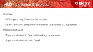 vIMS - Limitation & Evolution
Limitation :
VNF support only 2 sites for the moment
No HA for MANO component in the demo (but cloudify 4.0 support HA)
Possible next steps :
Support multisite into Functest/cloudify_ims test-case
Support multisite/tricircle in ONAP
 