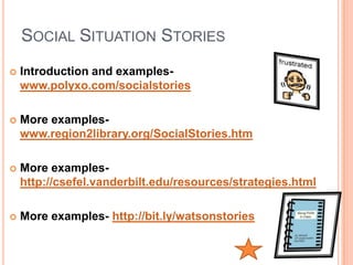SOCIAL SITUATION STORIES
   Introduction and examples-
    www.polyxo.com/socialstories

   More examples-
    www.region2library.org/SocialStories.htm

   More examples-
    http://csefel.vanderbilt.edu/resources/strategies.html

   More examples- http://bit.ly/watsonstories
 