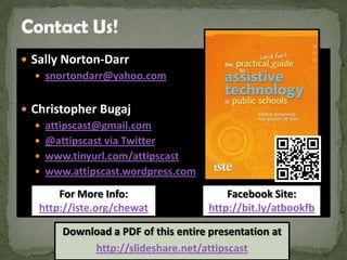  Sally Norton-Darr
    snortondarr@yahoo.com


 Christopher Bugaj
   attipscast@gmail.com
   @attipscast via Twitter
   www.tinyurl.com/attipscast
   www.attipscast.wordpress.com

       For More Info:                    Facebook Site:
   http://iste.org/chewat            http://bit.ly/atbookfb

       Download a PDF of this entire presentation at
            http://slideshare.net/attipscast
 