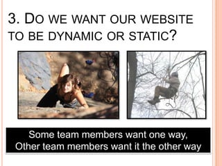3. DO WE WANT OUR WEBSITE
TO BE DYNAMIC OR STATIC?




   Some team members want one way,
Other team members want it the other way
 